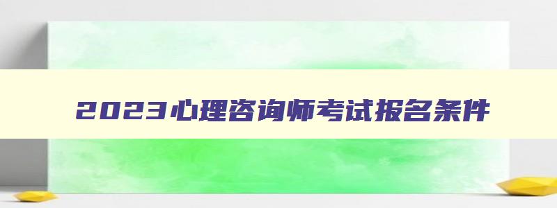 2023心理咨询师考试报名条件,2023年心理咨询师报考指南