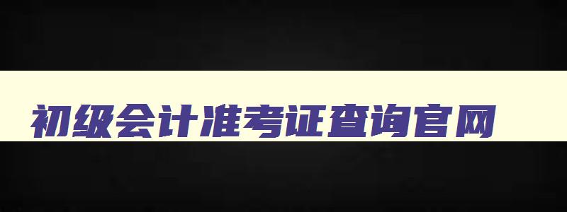 初级会计准考证查询官网,初级会计准考证打印入口官网网址