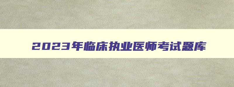 2023年临床执业医师考试题库,2023年临床执业医师考试大纲(完整版)