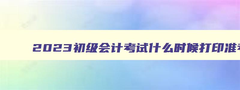 2023初级会计考试什么时候打印准考证呀