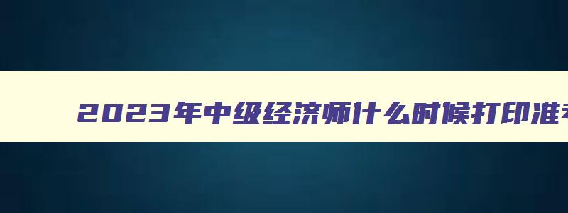 2023年中级经济师什么时候打印准考证,2023兵团中级经济师什么时候打印补考准考证呢