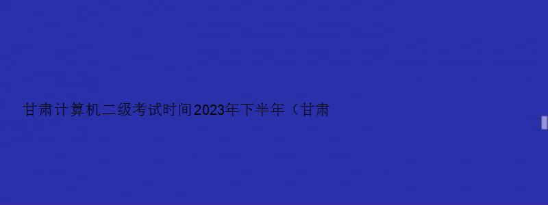 甘肃计算机二级考试时间2023年下半年（甘肃计算机二级考试时间2023年下半年报名）