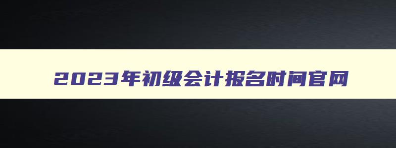 2023年初级会计报名时间官网,2023年初级会计报名时间