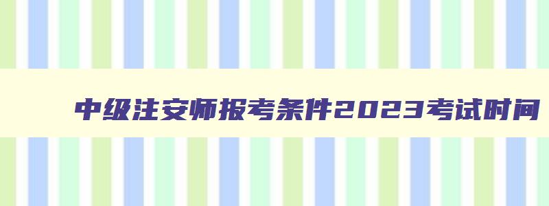 中级注安师报考条件2023考试时间,中级注安师报考条件2023