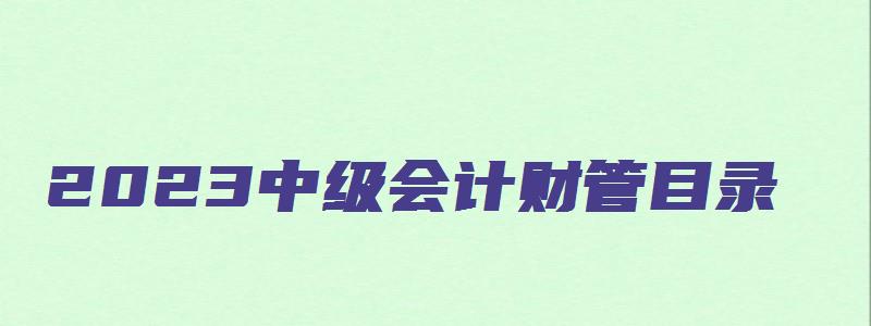 2023中级会计财管目录（2023中级会计财管目录最新）