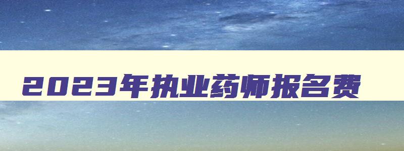 2023年执业药师报名费,2023年执业药师报名