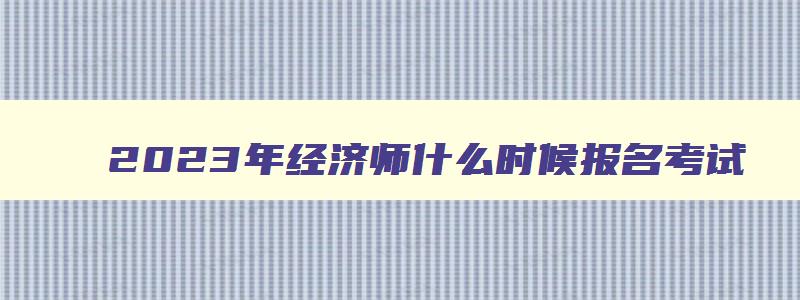 2023年经济师什么时候报名考试,2023年经济师什么时候报名