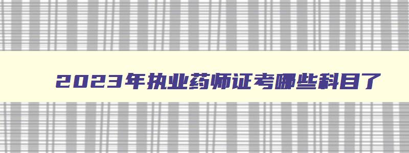 2023年执业药师证考哪些科目了,2023年执业药师证考哪些科目