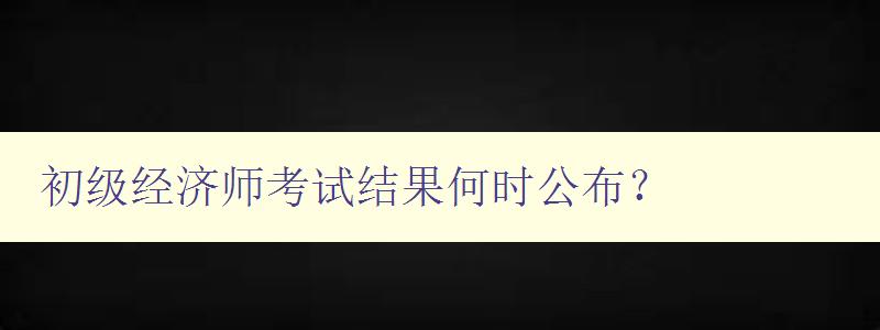 初级经济师考试结果何时公布？