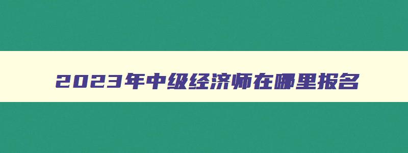 2023年中级经济师在哪里报名