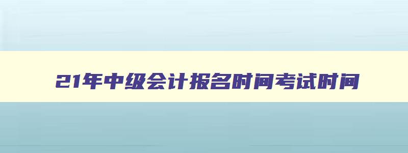 21年中级会计报名时间考试时间,21年中级会计师考试报名时间