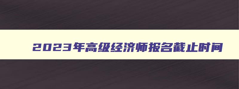 2023年高级经济师报名截止时间,2023年高级经济师报名和考试时间