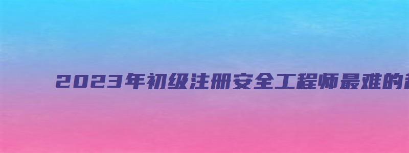 2023年初级注册安全工程师最难的科目（2023年初级注册安全工程师最难的科目是什么）