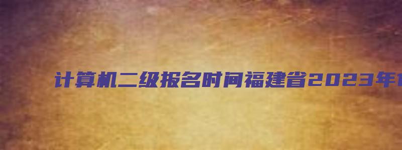 计算机二级报名时间福建省2023年12月（计算机二级报名时间