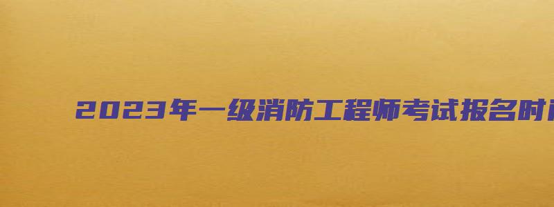 2023年一级消防工程师考试报名时间（2023年一级消防工程师考试报名时间表）