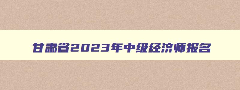 甘肃省2023年中级经济师报名,甘肃省中级经济师准考证打印时间2023