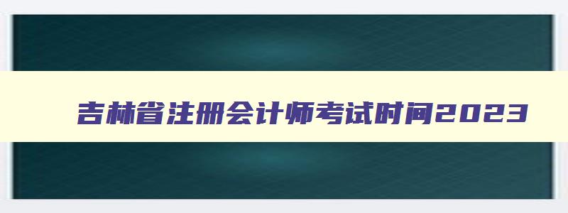 吉林省注册会计师考试时间2023,2023年吉林省注册会计师报名条件及时间