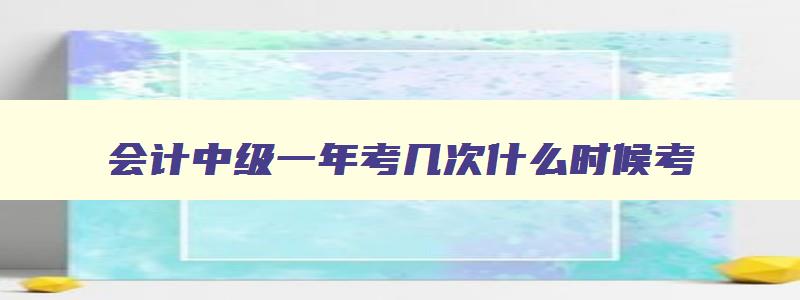 会计中级一年考几次什么时候考,会计中级一年报考几次