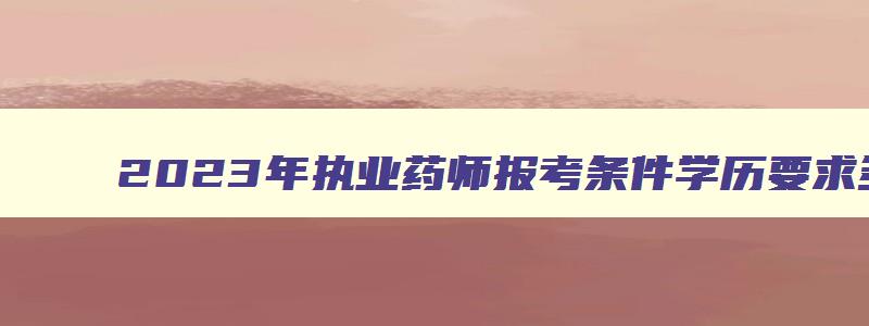 2023年执业药师报考条件学历要求多少,2023年执业药师报考条件学历要求