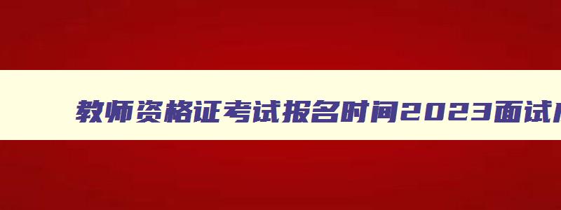 教师资格证考试报名时间2023面试成绩,教师资格证考试报名时间2023面试