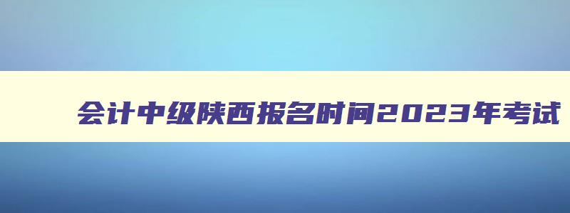 会计中级陕西报名时间2023年考试,会计中级陕西报名时间2023年