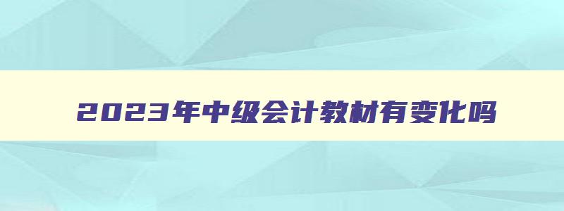 2023年中级会计教材有变化吗,2023年中级会计教材变化