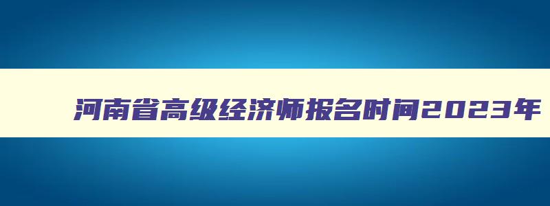 河南省高级经济师报名时间2023年,河南省高级经济师报名时间2023年