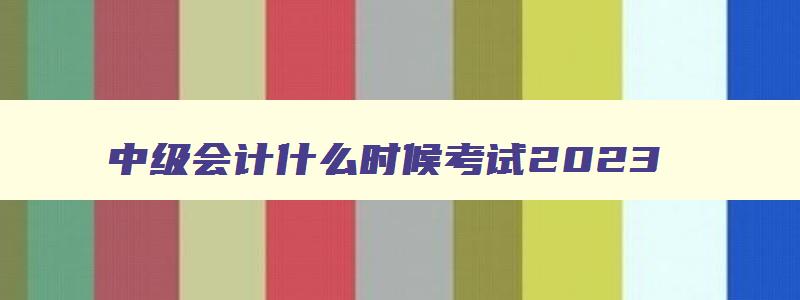 中级会计什么时候考试2023,2023年中级会计什么时候考试