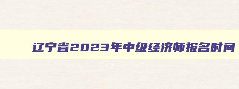 辽宁省2023年中级经济师报名时间