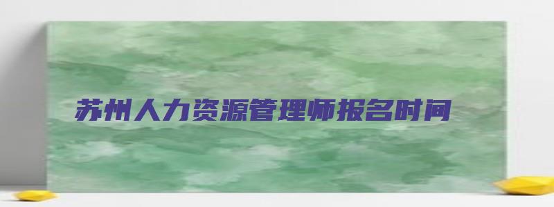 苏州人力资源管理师报名时间（苏州人力资源管理师报名时间2023年）