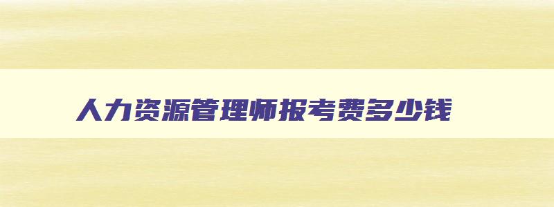 人力资源管理师报考费多少钱,人力资源管理师费用2900万