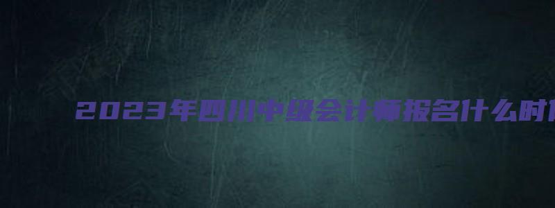 2023年四川中级会计师报名什么时候：6月25日至7月10日（2023年中级会计师报名时间四川）