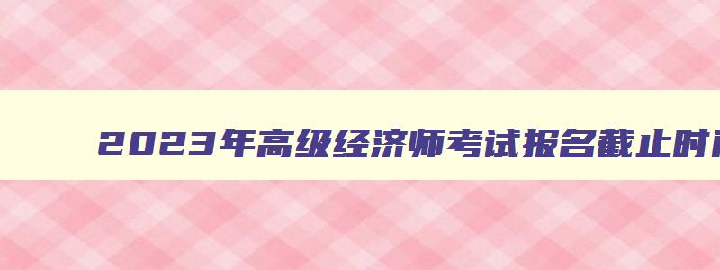 2023年高级经济师考试报名截止时间表,2023年高级经济师考试报名截止时间