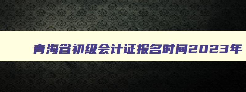 青海省初级会计证报名时间2023年,青海省初级会计证报名时间2023