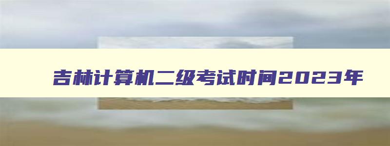 吉林计算机二级考试时间2023年,吉林2023计算机二级考试时间