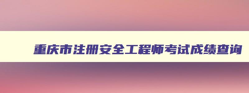 重庆市注册安全工程师考试成绩查询,重庆市注册安全工程师考试