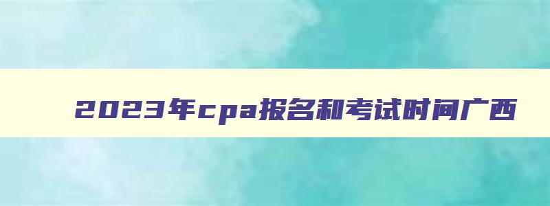 2023年cpa报名和考试时间广西,2023年cpa报名和考试时间
