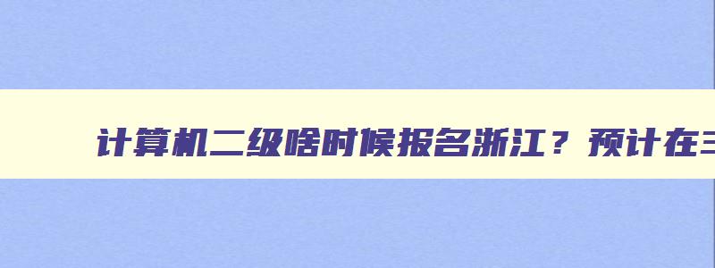 计算机二级啥时候报名浙江？预计在3月上旬（全国计算机二级报名浙江省时间）