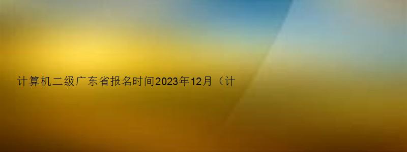 计算机二级广东省报名时间2023年12月（计算机二级报名时间2023年5月广东）