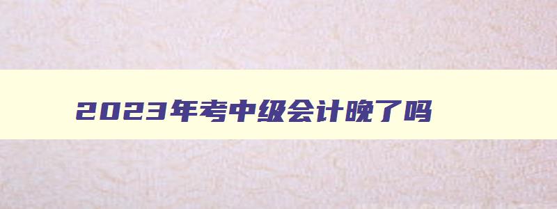 2023年考中级会计晚了吗