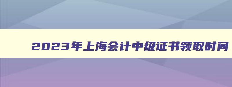 2023年上海会计中级证书领取时间