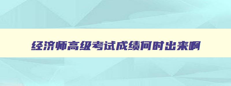 经济师高级考试成绩何时出来啊,经济师高级考试成绩何时出来