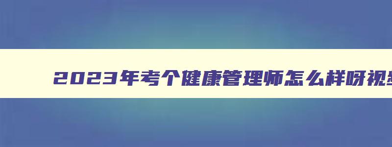 2023年考个健康管理师怎么样呀视频,2023年考个健康管理师怎么样呀