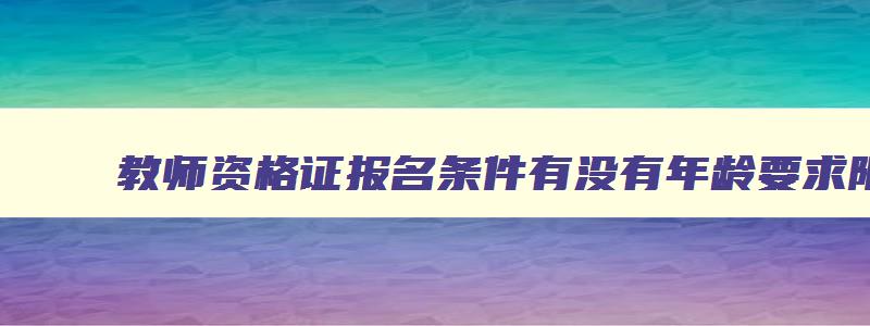 教师资格证报名条件有没有年龄要求限制,教师资格证报名条件有没有年龄要求