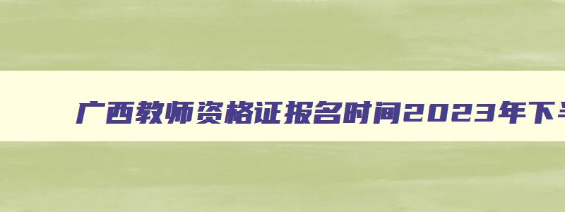 广西教师资格证报名时间2023年下半年