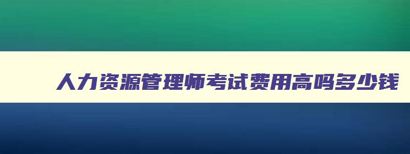 人力资源管理师考试费用高吗多少钱,人力资源管理师考试费用高吗