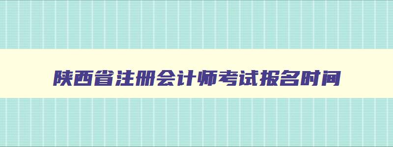 陕西省注册会计师考试报名时间,陕西省注册会计师什么时候考试