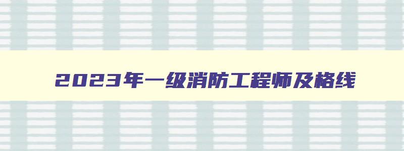 2023年一级消防工程师及格线,2023年一级消防工程师考试分数线公布