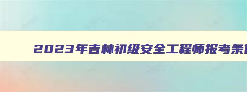 2023年吉林初级安全工程师报考条件及科目（吉林省初级安全工程师考试时间）