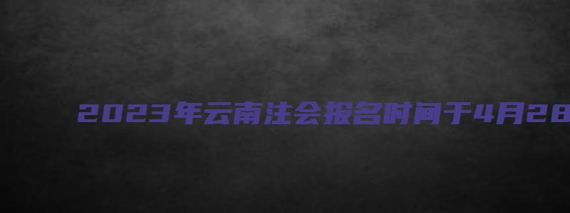 2023年云南注会报名时间于4月28日截止（云南省注会考试时间）(1)